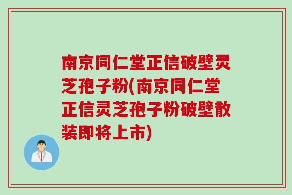 南京同仁堂正信破壁灵芝孢子粉(南京同仁堂正信灵芝孢子粉破壁散装即将上市)