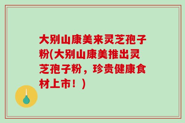 大别山康美来灵芝孢子粉(大别山康美推出灵芝孢子粉，珍贵健康食材上市！)