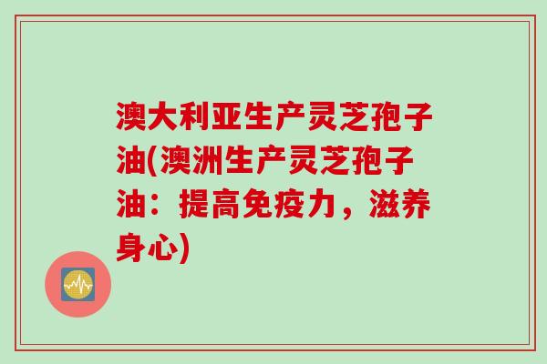 澳大利亚生产灵芝孢子油(澳洲生产灵芝孢子油：提高免疫力，滋养身心)