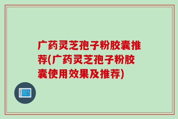 广药灵芝孢子粉胶囊推荐(广药灵芝孢子粉胶囊使用效果及推荐)