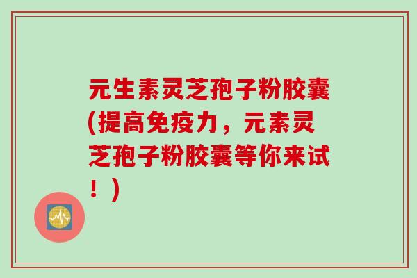 元生素灵芝孢子粉胶囊(提高免疫力，元素灵芝孢子粉胶囊等你来试！)