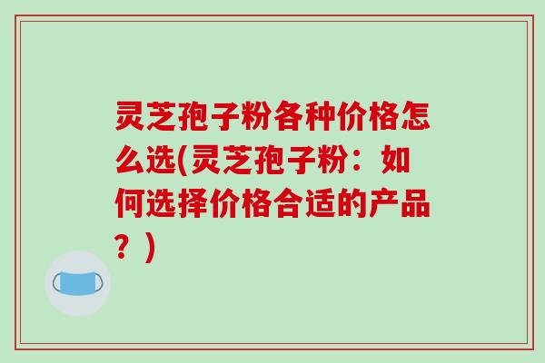 灵芝孢子粉各种价格怎么选(灵芝孢子粉：如何选择价格合适的产品？)