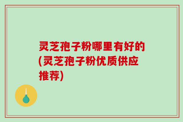 灵芝孢子粉哪里有好的(灵芝孢子粉优质供应推荐)