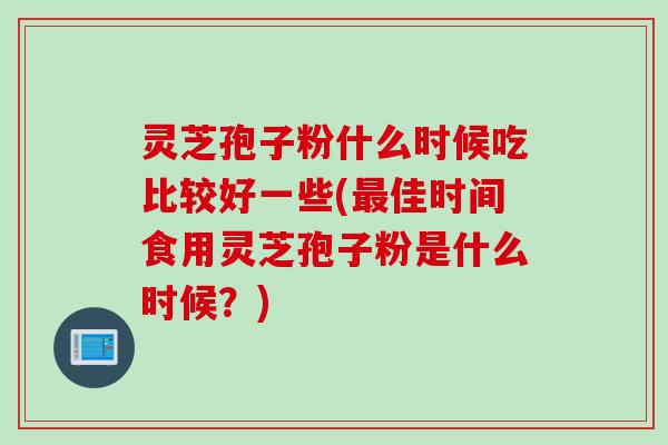 灵芝孢子粉什么时候吃比较好一些(最佳时间食用灵芝孢子粉是什么时候？)
