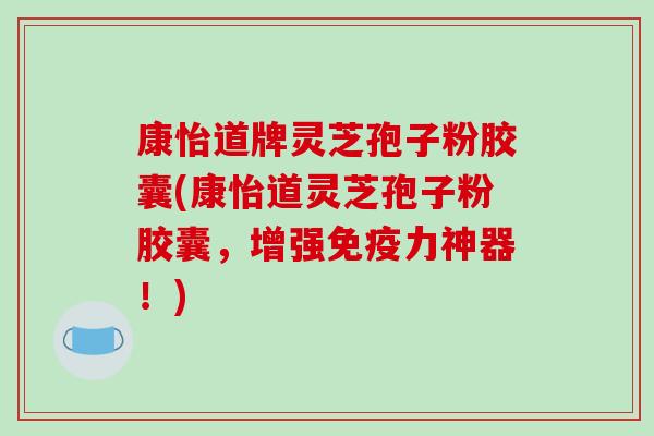 康怡道牌灵芝孢子粉胶囊(康怡道灵芝孢子粉胶囊，增强免疫力神器！)