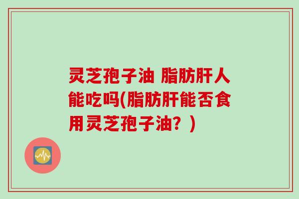 灵芝孢子油 脂肪肝人能吃吗(脂肪肝能否食用灵芝孢子油？)