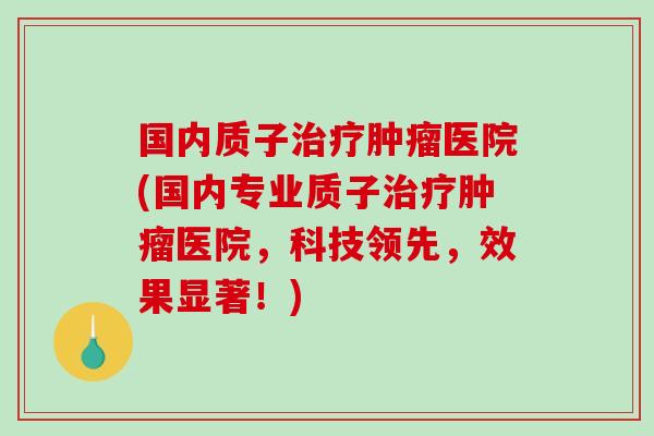 国内质子医院(国内专业质子医院,科技领先,效果显著!) 国内质子医院(国内专业质子医院,科技领先,效果显著!)