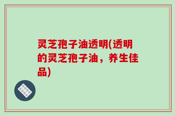灵芝孢子油透明(透明的灵芝孢子油，养生佳品)