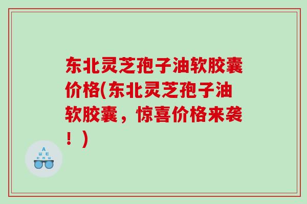 东北灵芝孢子油软胶囊价格(东北灵芝孢子油软胶囊，惊喜价格来袭！)