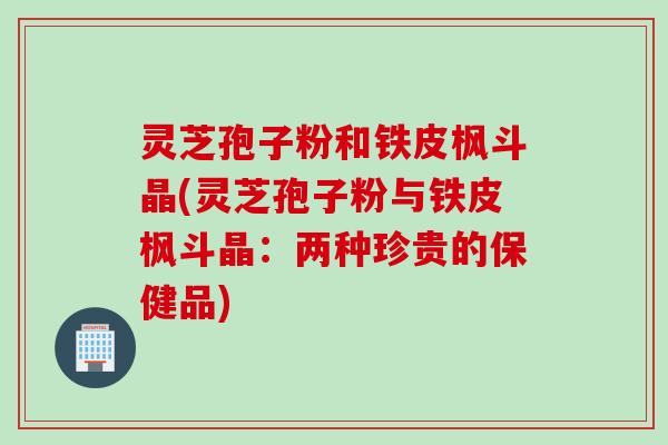 灵芝孢子粉和铁皮枫斗晶(灵芝孢子粉与铁皮枫斗晶：两种珍贵的保健品)
