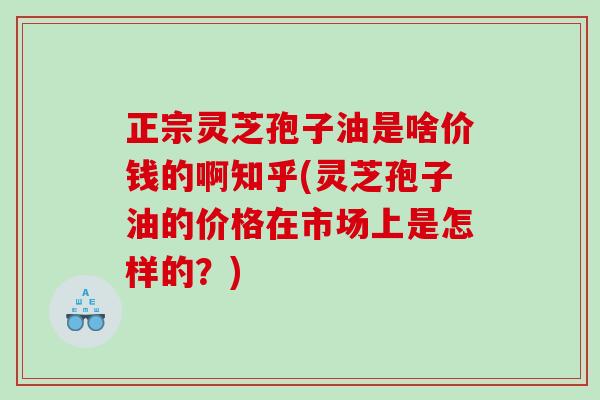 正宗灵芝孢子油是啥价钱的啊知乎(灵芝孢子油的价格在市场上是怎样的？)