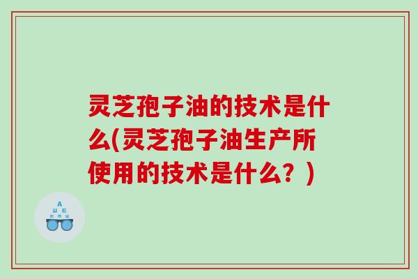 灵芝孢子油的技术是什么(灵芝孢子油生产所使用的技术是什么？)