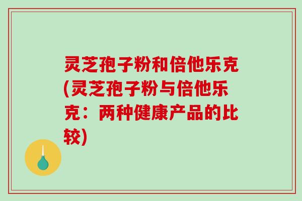 灵芝孢子粉和倍他乐克(灵芝孢子粉与倍他乐克：两种健康产品的比较)