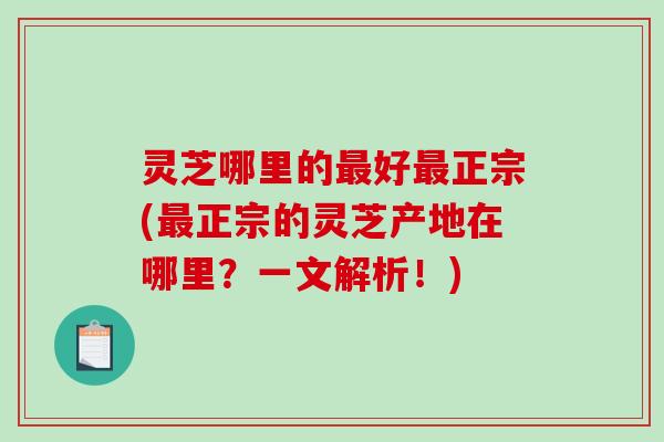 灵芝哪里的最好最正宗(最正宗的灵芝产地在哪里？一文解析！)