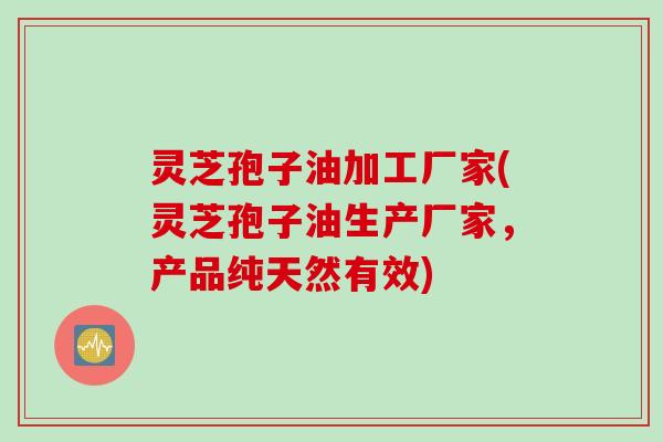 灵芝孢子油加工厂家(灵芝孢子油生产厂家，产品纯天然有效)