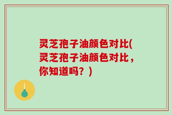 灵芝孢子油颜色对比(灵芝孢子油颜色对比，你知道吗？)