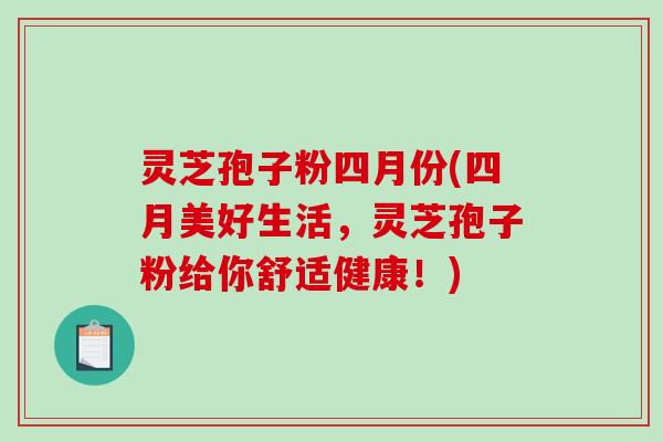 灵芝孢子粉四月份(四月美好生活，灵芝孢子粉给你舒适健康！)