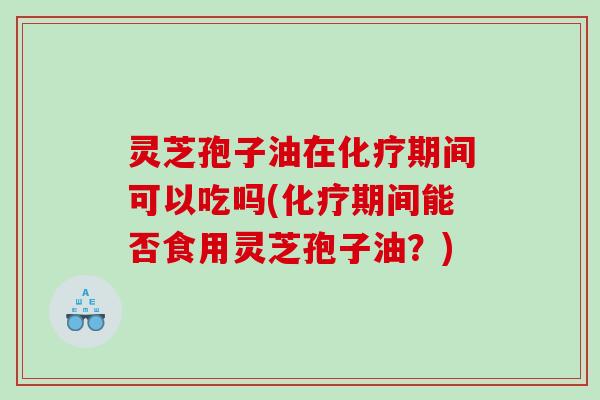 灵芝孢子油在化疗期间可以吃吗(化疗期间能否食用灵芝孢子油？)