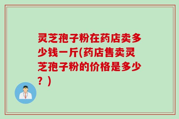 灵芝孢子粉在药店卖多少钱一斤(药店售卖灵芝孢子粉的价格是多少？)