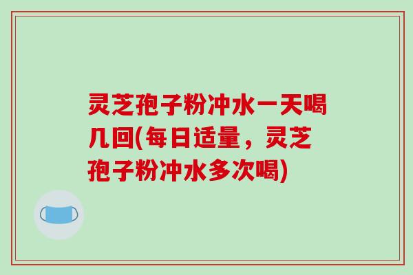 灵芝孢子粉冲水一天喝几回(每日适量，灵芝孢子粉冲水多次喝)