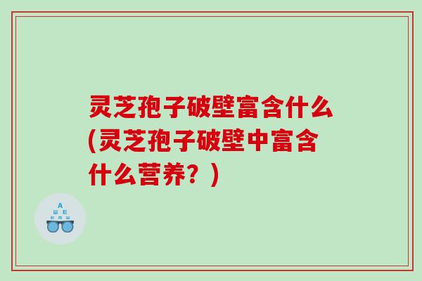 灵芝孢子破壁富含什么(灵芝孢子破壁中富含什么营养？)