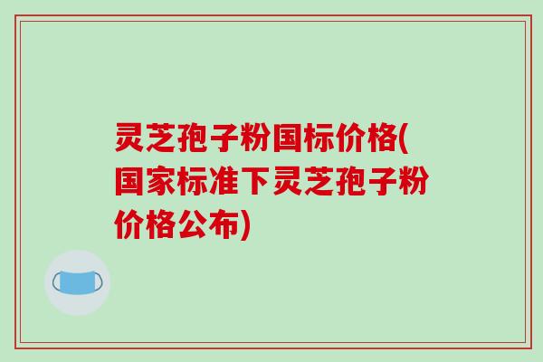 灵芝孢子粉国标价格(国家标准下灵芝孢子粉价格公布)