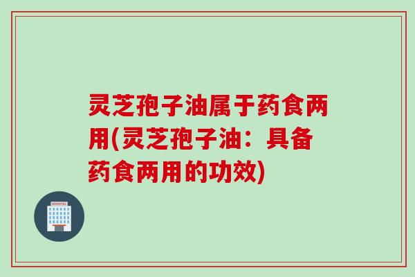 灵芝孢子油属于药食两用(灵芝孢子油：具备药食两用的功效)
