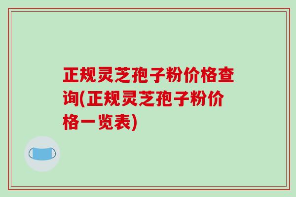 正规灵芝孢子粉价格查询(正规灵芝孢子粉价格一览表)