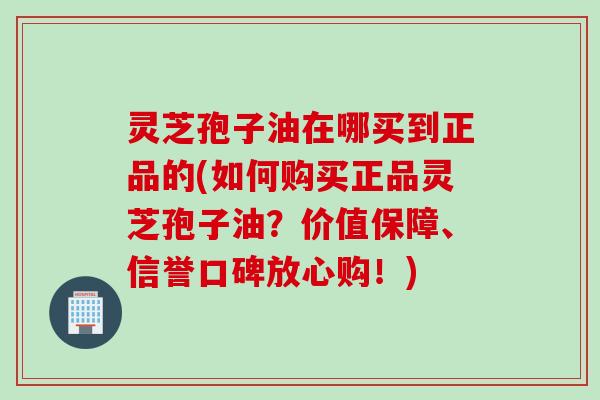 灵芝孢子油在哪买到正品的(如何购买正品灵芝孢子油？价值保障、信誉口碑放心购！)
