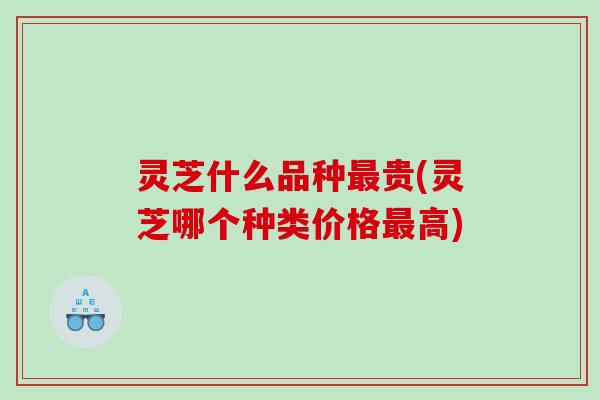 灵芝什么品种最贵(灵芝哪个种类价格最高)