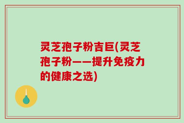 灵芝孢子粉吉巨(灵芝孢子粉——提升免疫力的健康之选)