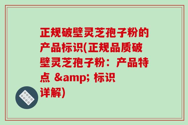 正规破壁灵芝孢子粉的产品标识(正规品质破壁灵芝孢子粉：产品特点 & 标识详解)