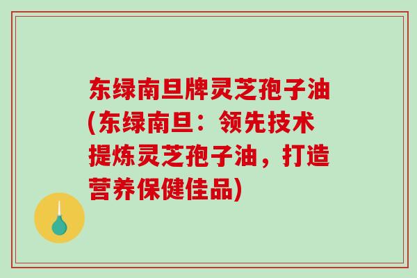 东绿南旦牌灵芝孢子油(东绿南旦：领先技术提炼灵芝孢子油，打造营养保健佳品)