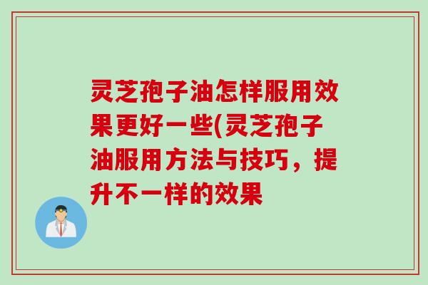 灵芝孢子油怎样服用效果更好一些(灵芝孢子油服用方法与技巧，提升不一样的效果