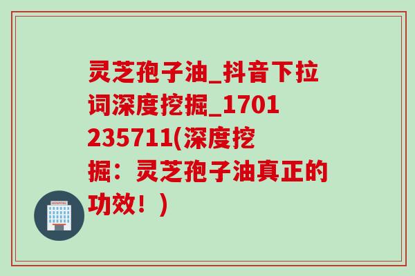 灵芝孢子油_抖音下拉词深度挖掘_1701235711(深度挖掘：灵芝孢子油真正的功效！)