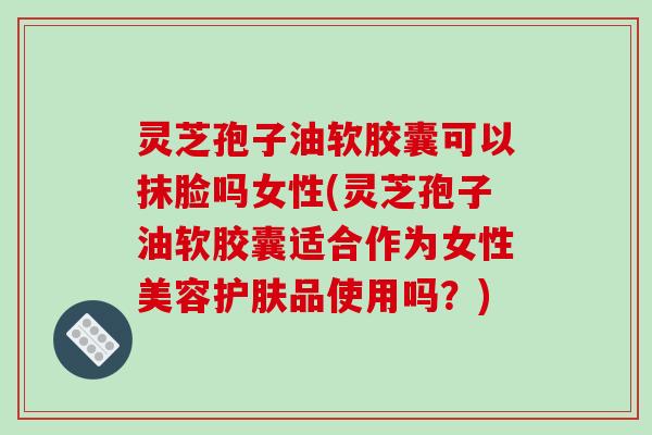 灵芝孢子油软胶囊可以抹脸吗女性(灵芝孢子油软胶囊适合作为女性美容护肤品使用吗？)
