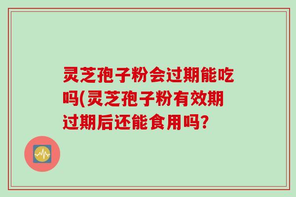 灵芝孢子粉会过期能吃吗(灵芝孢子粉有效期过期后还能食用吗？