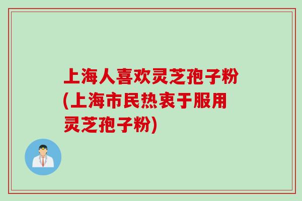 上海人喜欢灵芝孢子粉(上海市民热衷于服用灵芝孢子粉)