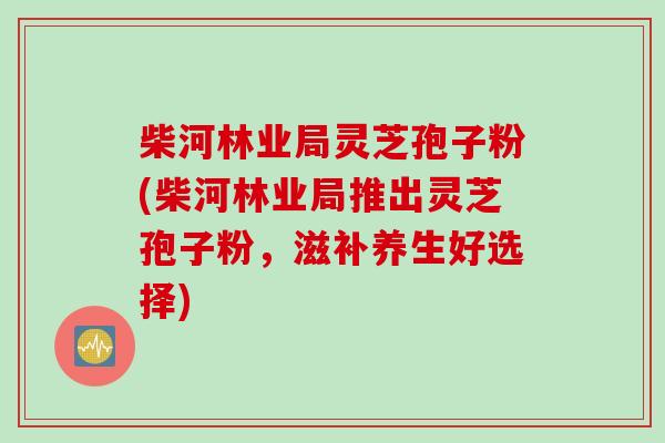 柴河林业局灵芝孢子粉(柴河林业局推出灵芝孢子粉，滋补养生好选择)