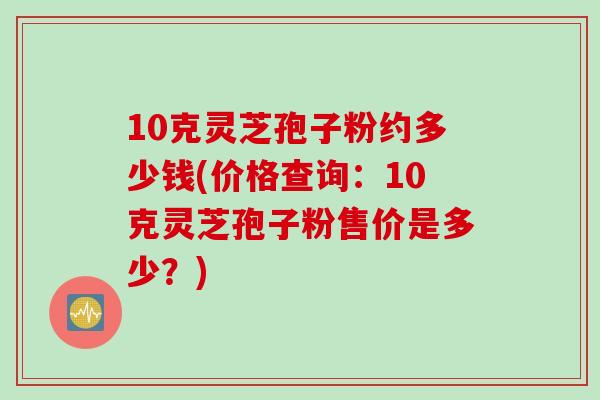 10克灵芝孢子粉约多少钱(价格查询：10克灵芝孢子粉售价是多少？)