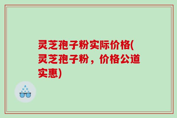 灵芝孢子粉实际价格(灵芝孢子粉，价格公道实惠)