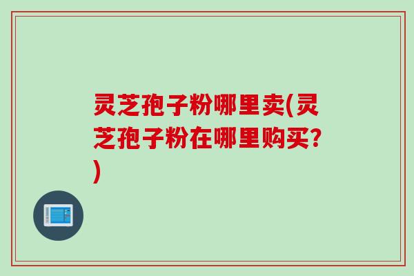 灵芝孢子粉哪里卖(灵芝孢子粉在哪里购买？)