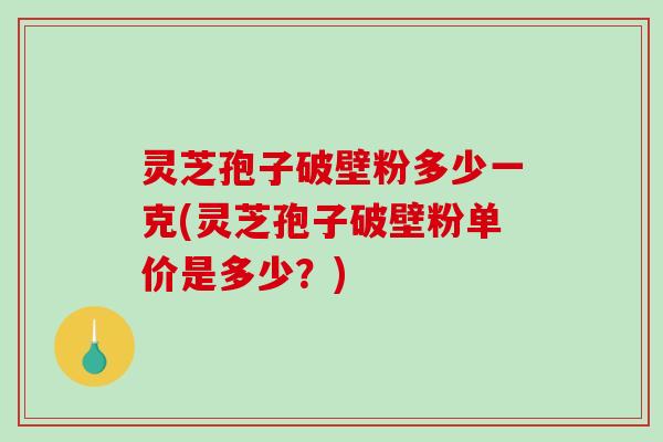 灵芝孢子破壁粉多少一克(灵芝孢子破壁粉单价是多少？)