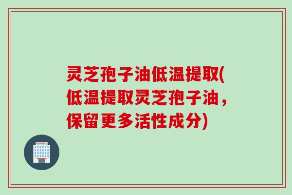 灵芝孢子油低温提取(低温提取灵芝孢子油，保留更多活性成分)