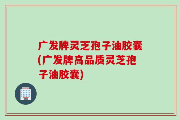 广发牌灵芝孢子油胶囊(广发牌高品质灵芝孢子油胶囊)