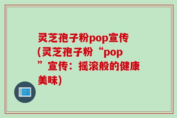 灵芝孢子粉pop宣传(灵芝孢子粉“pop”宣传:摇滚般的健康美味) 灵芝孢子粉pop宣传(灵芝孢子粉“pop”宣传:摇滚般的健康美味)