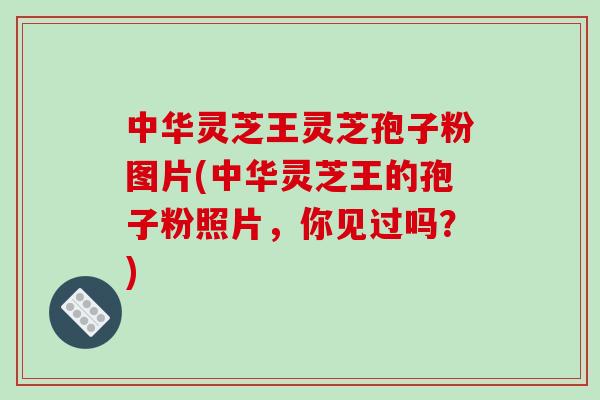 中华灵芝王灵芝孢子粉图片(中华灵芝王的孢子粉照片，你见过吗？)