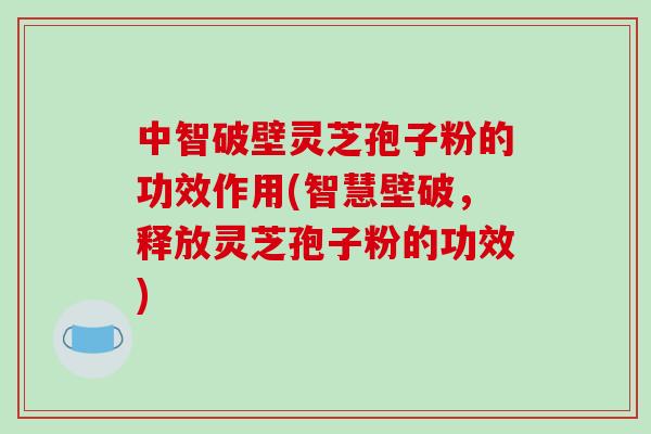 中智破壁灵芝孢子粉的功效作用(智慧壁破，释放灵芝孢子粉的功效)