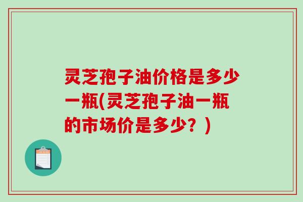 灵芝孢子油价格是多少一瓶(灵芝孢子油一瓶的市场价是多少？)