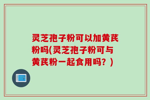 灵芝孢子粉可以加黄芪粉吗(灵芝孢子粉可与黄芪粉一起食用吗？)